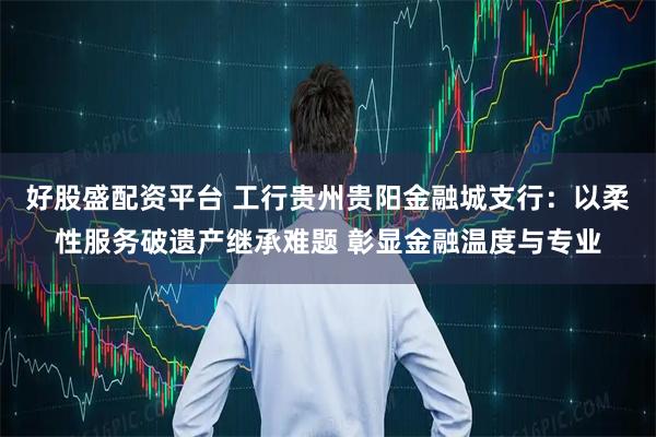 好股盛配资平台 工行贵州贵阳金融城支行:以柔性服务破遗产继承难题 彰显金融温度与专业