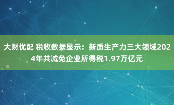 大财优配 税收数据显示：新质生产力三大领域2024年共减免企业所得税1.97万亿元
