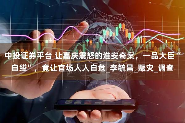 中投证券平台 让嘉庆震怒的淮安奇案,一品大臣“自缢”,竟让官场人人自危_李毓昌_赈灾_调查