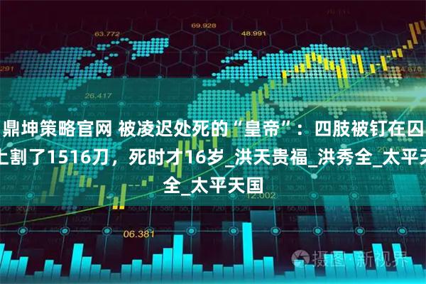 鼎坤策略官网 被凌迟处死的“皇帝”:四肢被钉在囚车上割了1516刀,死时才16岁_洪天贵福_洪秀全_太平天国