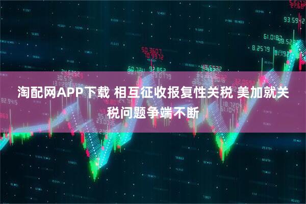 淘配网APP下载 相互征收报复性关税 美加就关税问题争端不断
