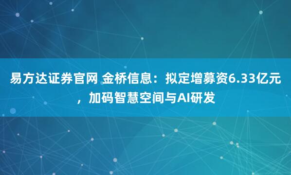 易方达证券官网 金桥信息:拟定增募资6.33亿元,加码智慧空间与AI研发