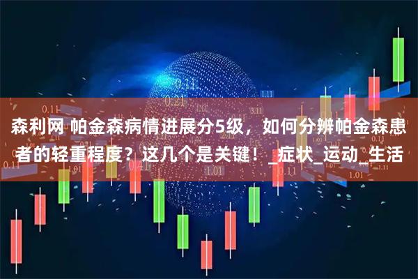 森利网 帕金森病情进展分5级，如何分辨帕金森患者的轻重程度？这几个是关键！_症状_运动_生活