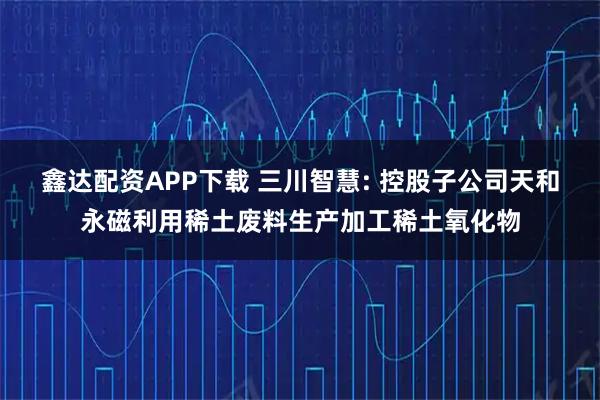 鑫达配资APP下载 三川智慧: 控股子公司天和永磁利用稀土废料生产加工稀土氧化物