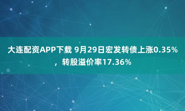 大连配资APP下载 9月29日宏发转债上涨0.35%,转股溢价率17.36%