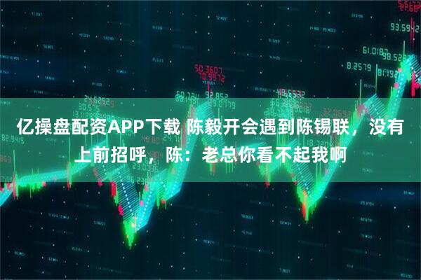 亿操盘配资APP下载 陈毅开会遇到陈锡联，没有上前招呼，陈：老总你看不起我啊