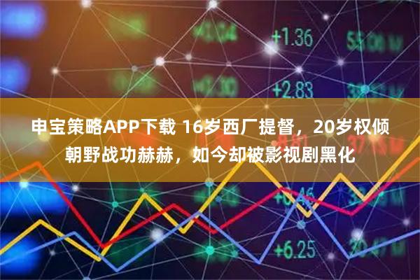 申宝策略APP下载 16岁西厂提督，20岁权倾朝野战功赫赫，如今却被影视剧黑化