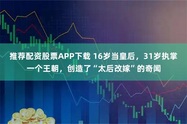 推荐配资股票APP下载 16岁当皇后，31岁执掌一个王朝，创造了“太后改嫁”的奇闻