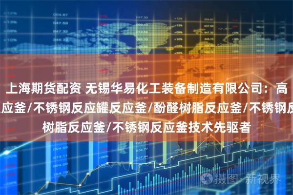 上海期货配资 无锡华易化工装备制造有限公司：高速分散釜/树脂反应釜/不锈钢反应罐反应釜/酚醛树脂反应釜/不锈钢反应釜技术先驱者