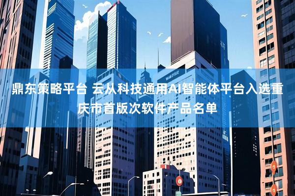 鼎东策略平台 云从科技通用AI智能体平台入选重庆市首版次软件产品名单