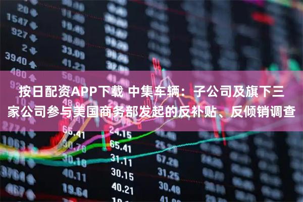 按日配资APP下载 中集车辆：子公司及旗下三家公司参与美国商务部发起的反补贴、反倾销调查