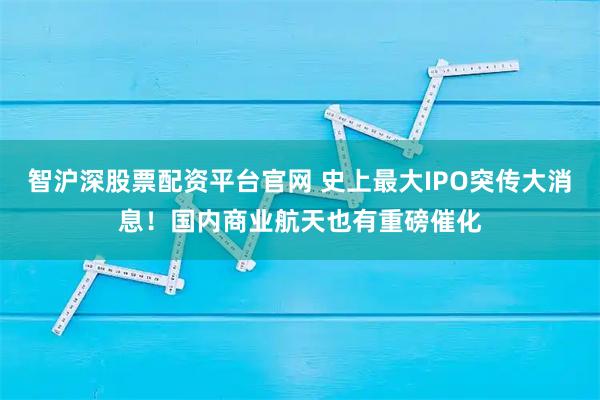 智沪深股票配资平台官网 史上最大IPO突传大消息！国内商业航天也有重磅催化