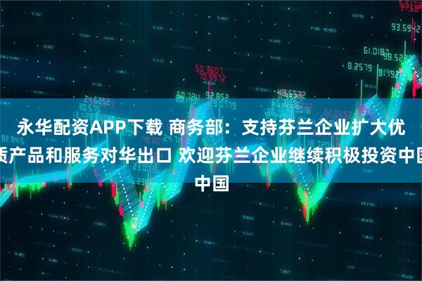永华配资APP下载 商务部:支持芬兰企业扩大优质产品和服务对华出口 欢迎芬兰企业继续积极投资中国
