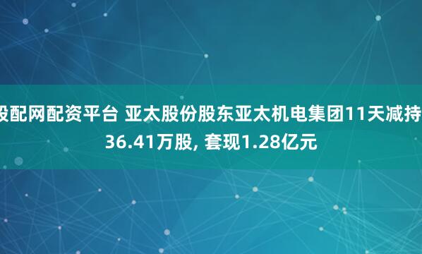 股配网配资平台 亚太股份股东亚太机电集团11天减持736.41万股, 套现1.28亿元