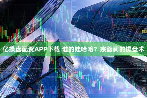 亿操盘配资APP下载 谁的娃哈哈?宗馥莉的操盘术