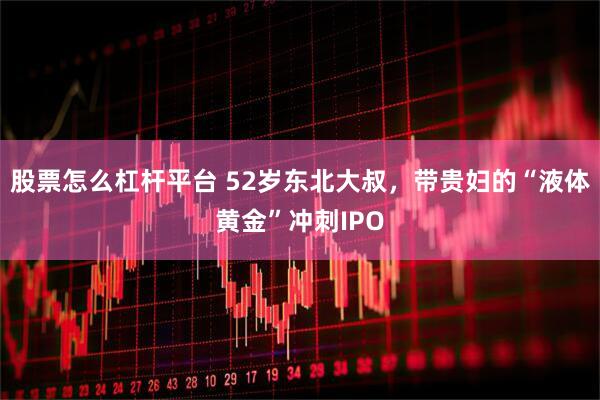 股票怎么杠杆平台 52岁东北大叔，带贵妇的“液体黄金”冲刺IPO