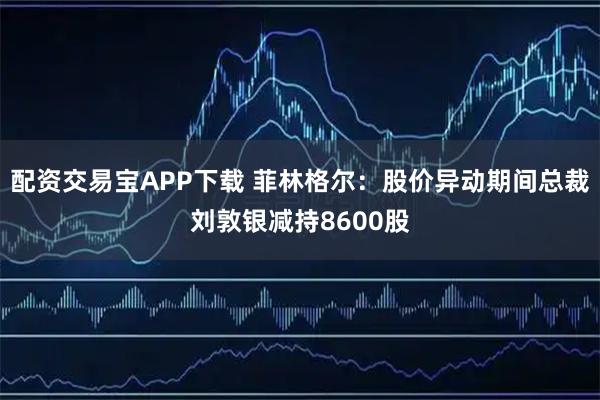 配资交易宝APP下载 菲林格尔:股价异动期间总裁刘敦银减持8600股
