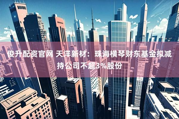 俊升配资官网 天洋新材:珠海横琴财东基金拟减持公司不超3%股份