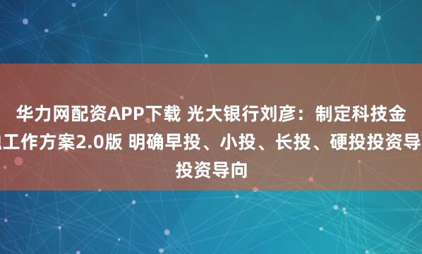 华力网配资APP下载 光大银行刘彦：制定科技金融工作方案2.0版 明确早投、小投、长投、硬投投资导向