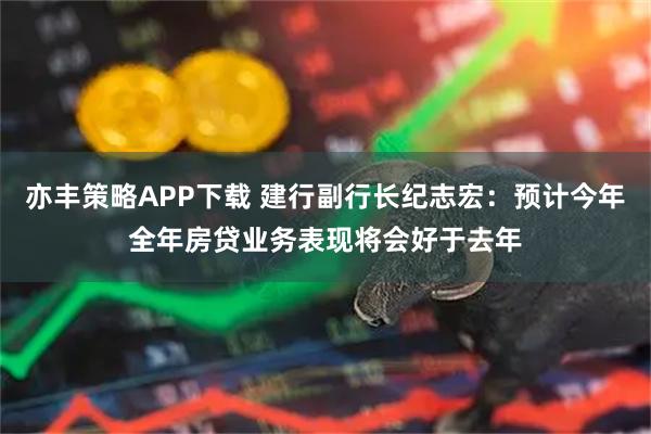 亦丰策略APP下载 建行副行长纪志宏：预计今年全年房贷业务表现将会好于去年