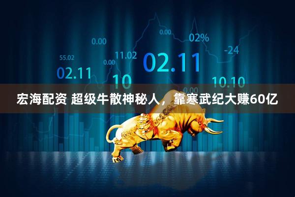宏海配资 超级牛散神秘人,靠寒武纪大赚60亿