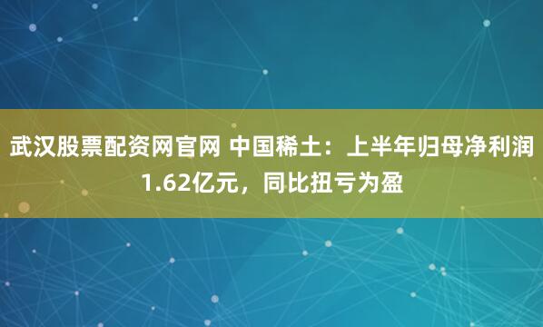 武汉股票配资网官网 中国稀土：上半年归母净利润1.62亿元，同比扭亏为盈