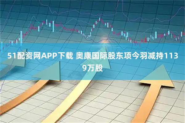 51配资网APP下载 奥康国际股东项今羽减持1139万股
