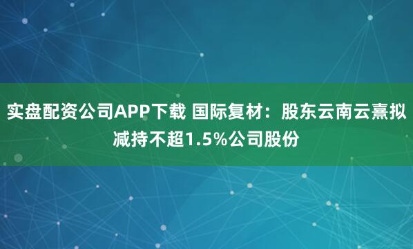 实盘配资公司APP下载 国际复材：股东云南云熹拟减持不超1.5%公司股份