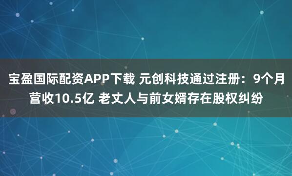 宝盈国际配资APP下载 元创科技通过注册：9个月营收10.5亿 老丈人与前女婿存在股权纠纷