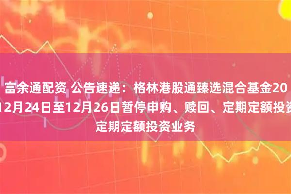 富余通配资 公告速递:格林港股通臻选混合基金2025年12月24日至12月26日暂停申购、赎回、定期定额投资业务