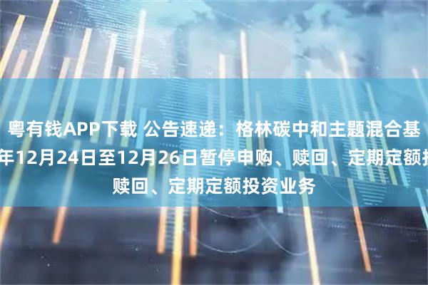 粤有钱APP下载 公告速递:格林碳中和主题混合基金2025年12月24日至12月26日暂停申购、赎回、定期定额投资业务