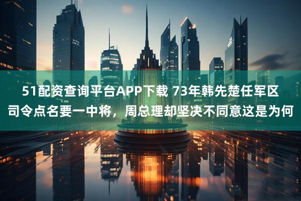 51配资查询平台APP下载 73年韩先楚任军区司令点名要一中将,周总理却坚决不同意这是为何