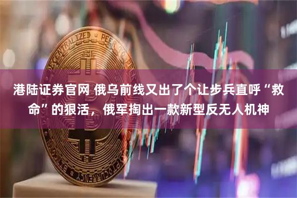 港陆证券官网 俄乌前线又出了个让步兵直呼“救命”的狠活,俄军掏出一款新型反无人机神