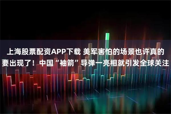 上海股票配资APP下载 美军害怕的场景也许真的要出现了！中国“袖箭”导弹一亮相就引发全球关注