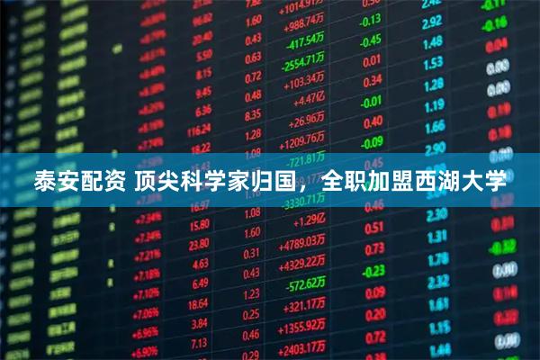 泰安配资 顶尖科学家归国,全职加盟西湖大学