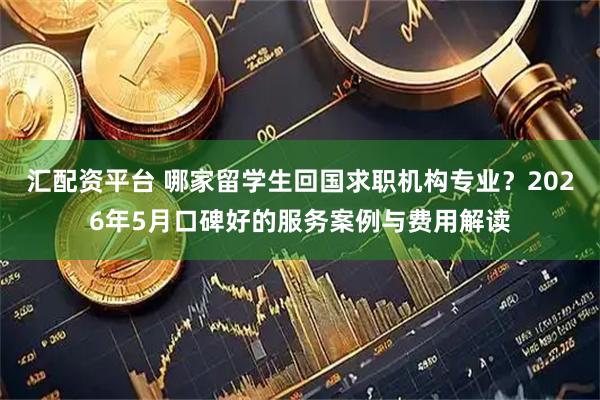 汇配资平台 哪家留学生回国求职机构专业？2026年5月口碑好的服务案例与费用解读